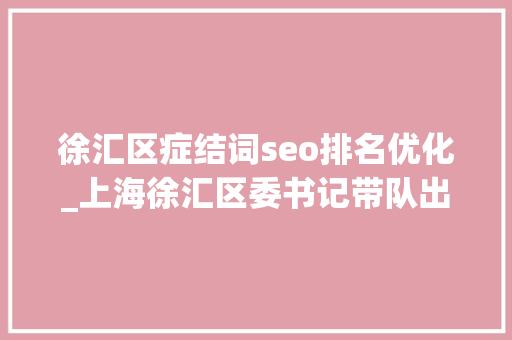 徐汇区症结词seo排名优化_上海徐汇区委书记带队出海抛出国际投资合作橄榄枝 徐汇区症结词seo排名优化_上海徐汇区委书记带队出海抛出国际投资合作橄榄枝 神马SEO