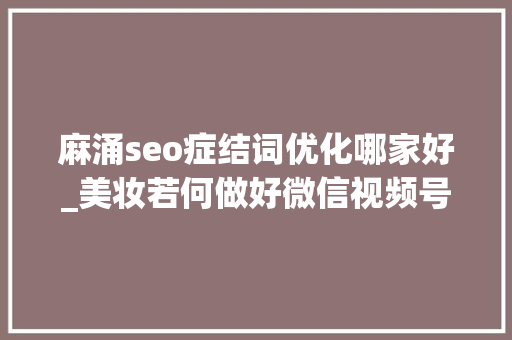 麻涌seo症结词优化哪家好_美妆若何做好微信视频号 百度SEO 麻涌seo症结词优化哪家好_美妆若何做好微信视频号 麻涌seo症结词优化哪家好_美妆若何做好微信视频号 百度SEO