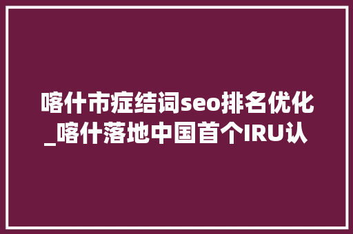 喀什市症结词seo排名优化_喀什落地中国首个IRU认证的TIR集结中央 喀什市症结词seo排名优化_喀什落地中国首个IRU认证的TIR集结中央 搜狗SEO