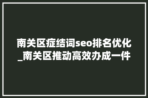 南关区症结词seo排名优化_南关区推动高效办成一件事落地奏效 南关区症结词seo排名优化_南关区推动高效办成一件事落地奏效 必应SEO