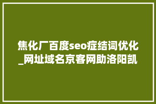 焦化厂百度seo症结词优化_网址域名京客网助洛阳凯美胜石化妆备运用网址中文域名品牌宣传 网站建设公司 焦化厂百度seo症结词优化_网址域名京客网助洛阳凯美胜石化妆备运用网址中文域名品牌宣传 焦化厂百度seo症结词优化_网址域名京客网助洛阳凯美胜石化妆备运用网址中文域名品牌宣传 网站建设公司