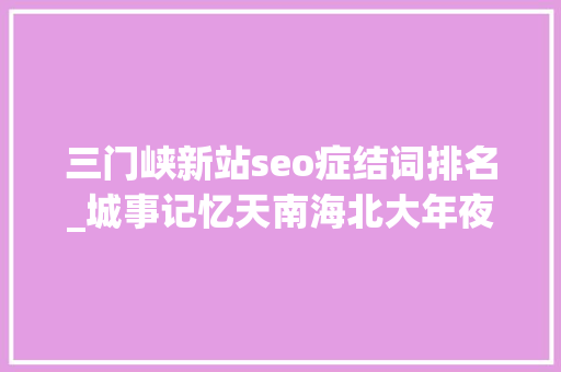 三门峡新站seo症结词排名_城事记忆天南海北大年夜坝人｜无法尽述的大年夜坝情 三门峡新站seo症结词排名_城事记忆天南海北大年夜坝人｜无法尽述的大年夜坝情 百度SEO