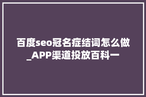 百度seo冠名症结词怎么做_APP渠道投放百科一 百度seo冠名症结词怎么做_APP渠道投放百科一 SEO关键词