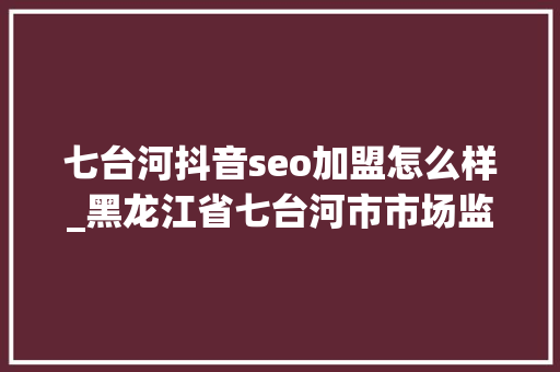 七台河抖音seo加盟怎么样_黑龙江省七台河市市场监管局实行个转企一站式解决新模式 七台河抖音seo加盟怎么样_黑龙江省七台河市市场监管局实行个转企一站式解决新模式 搜狗SEO