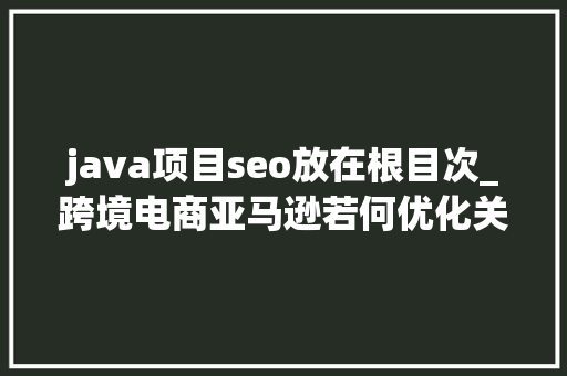 java项目seo放在根目次_跨境电商亚马逊若何优化关键词若何优化产品目录怎么做SEO java项目seo放在根目次_跨境电商亚马逊若何优化关键词若何优化产品目录怎么做SEO 搜狗SEO