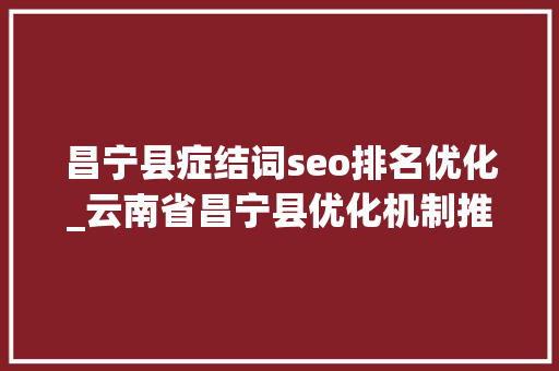 昌宁县症结词seo排名优化_云南省昌宁县优化机制推动家当扶贫 昌宁县症结词seo排名优化_云南省昌宁县优化机制推动家当扶贫 百度SEO