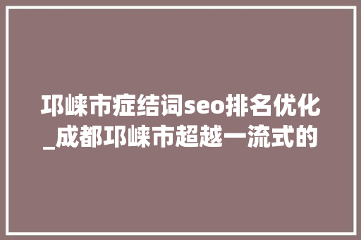 邛崃市症结词seo排名优化_成都邛崃市超越一流式的营商情形改革探索