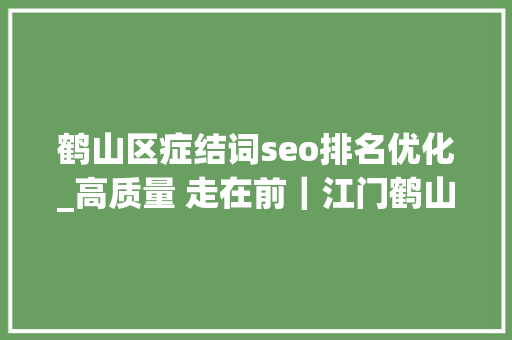鹤山区症结词seo排名优化_高质量 走在前｜江门鹤山建好主平台 争创百强县 鹤山区症结词seo排名优化_高质量 走在前｜江门鹤山建好主平台 争创百强县 搜狗SEO