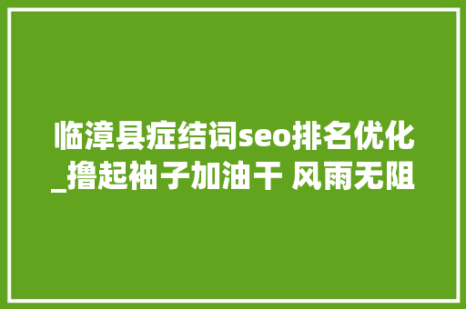 临漳县症结词seo排名优化_撸起袖子加油干 风雨无阻向前行临漳全力推动高质量成长 临漳县症结词seo排名优化_撸起袖子加油干 风雨无阻向前行临漳全力推动高质量成长 搜狗SEO