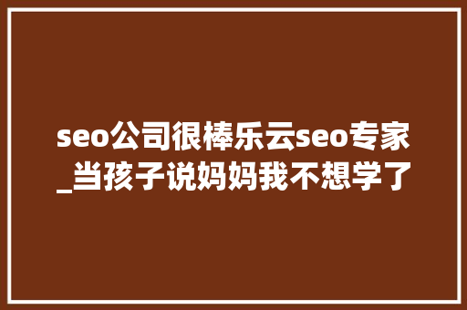 seo公司很棒乐云seo专家_当孩子说妈妈我不想学了你的回答可能改变孩子生平 seo公司很棒乐云seo专家_当孩子说妈妈我不想学了你的回答可能改变孩子生平 必应SEO