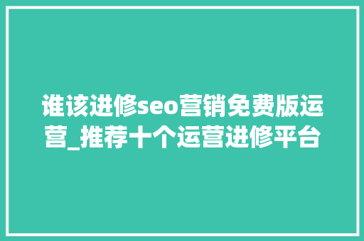 谁该进修seo营销免费版运营_推荐十个运营进修平台你值得拥有 谁该进修seo营销免费版运营_推荐十个运营进修平台你值得拥有 百度SEO