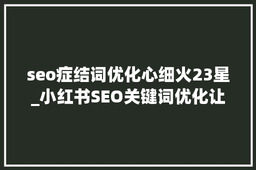 seo症结词优化心细火23星_小红书SEO关键词优化让你的内容轻松被创造 网站建设公司 seo症结词优化心细火23星_小红书SEO关键词优化让你的内容轻松被创造 seo症结词优化心细火23星_小红书SEO关键词优化让你的内容轻松被创造 网站建设公司