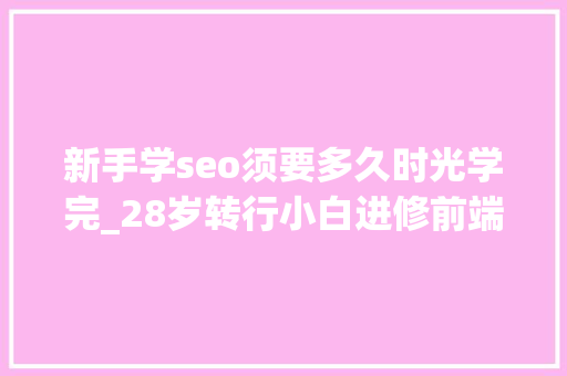 新手学seo须要多久时光学完_28岁转行小白进修前端最快需要多长时间学完能找工作吗 新手学seo须要多久时光学完_28岁转行小白进修前端最快需要多长时间学完能找工作吗 网站建设公司