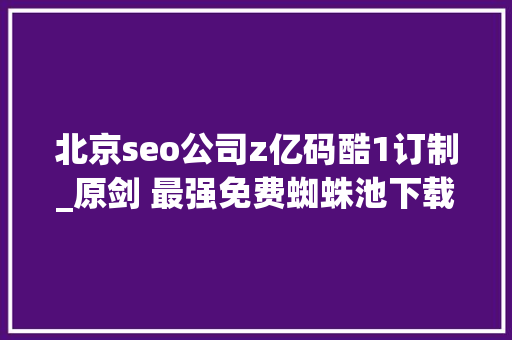 北京seo公司z亿码酷1订制_原剑 最强免费蜘蛛池下载 酷像seo 北京seo公司z亿码酷1订制_原剑 最强免费蜘蛛池下载 酷像seo 网站建设公司
