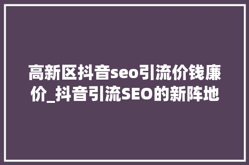 高新区抖音seo引流价钱廉价_抖音引流SEO的新阵地免费获得精准流量通俗人创业的必学技能 高新区抖音seo引流价钱廉价_抖音引流SEO的新阵地免费获得精准流量通俗人创业的必学技能 搜狗SEO