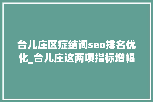 台儿庄区症结词seo排名优化_台儿庄这两项指标增幅全市第二 台儿庄区症结词seo排名优化_台儿庄这两项指标增幅全市第二 网站建设公司