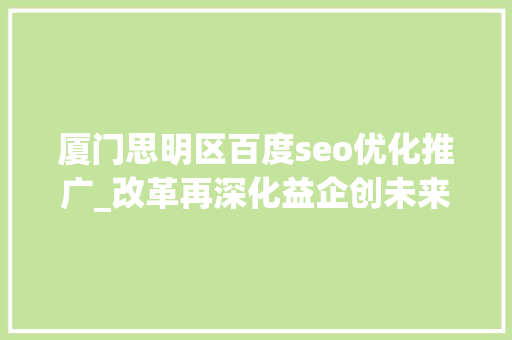 厦门思明区百度seo优化推广_改革再深化益企创未来  厦门思明周全优化营商情形精准助企成长壮大 厦门思明区百度seo优化推广_改革再深化益企创未来  厦门思明周全优化营商情形精准助企成长壮大 搜狗SEO