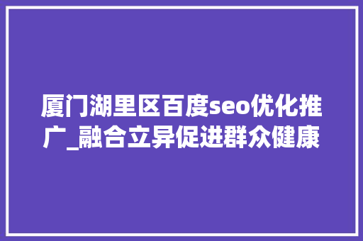 厦门湖里区百度seo优化推广_融合立异促进群众健康 厦门市湖里区获评国家级健康促进区