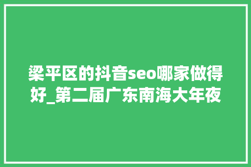 梁平区的抖音seo哪家做得好_第二届广东南海大年夜地艺术节11月等你来 梁平区的抖音seo哪家做得好_第二届广东南海大年夜地艺术节11月等你来 百度SEO