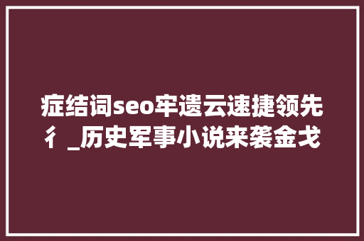 症结词seo牢遗云速捷领先彳_历史军事小说来袭金戈铁马古案今说经典再现 症结词seo牢遗云速捷领先彳_历史军事小说来袭金戈铁马古案今说经典再现 百度SEO
