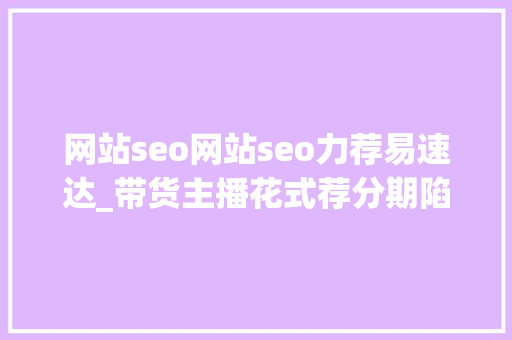 网站seo网站seo力荐易速达_带货主播花式荐分期陷虚假宣传引导贷货争议 网站seo网站seo力荐易速达_带货主播花式荐分期陷虚假宣传引导贷货争议 神马SEO