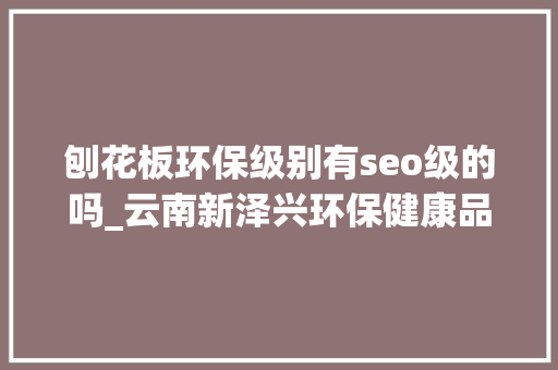 刨花板环保级别有seo级的吗_云南新泽兴环保健康品格至上家居生活的好去处 刨花板环保级别有seo级的吗_云南新泽兴环保健康品格至上家居生活的好去处 搜狗SEO