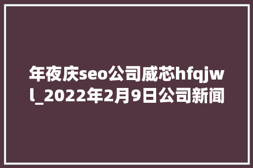 年夜庆seo公司威芯hfqjwl_2022年2月9日公司新闻一览 年夜庆seo公司威芯hfqjwl_2022年2月9日公司新闻一览 SEO关键词