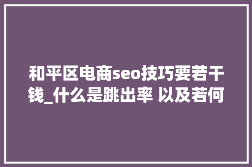 和平区电商seo技巧要若干钱_什么是跳出率 以及若何快速改进它 和平区电商seo技巧要若干钱_什么是跳出率 以及若何快速改进它 搜狗SEO