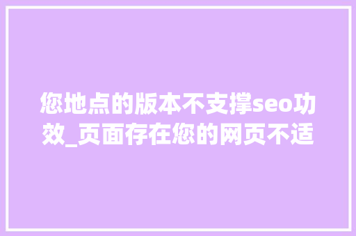 您地点的版本不支撑seo功效_页面存在您的网页不适合在移动设备上浏览的原因以及解决方法