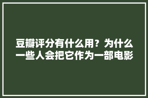 豆瓣评分有什么用？为什么一些人会把它作为一部电影或一部电视剧的好坏标准,口碑为什么重要性呢。 豆瓣评分有什么用？为什么一些人会把它作为一部电影或一部电视剧的好坏标准,口碑为什么重要性呢。 百度SEO