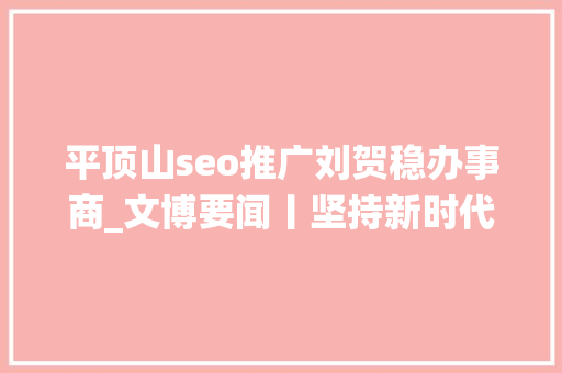 平顶山seo推广刘贺稳办事商_文博要闻丨坚持新时代文物工作方针 推动新时代文物事业高质量成长全方位进步全国文物系统热议全国文物工作会议精神 平顶山seo推广刘贺稳办事商_文博要闻丨坚持新时代文物工作方针 推动新时代文物事业高质量成长全方位进步全国文物系统热议全国文物工作会议精神 神马SEO