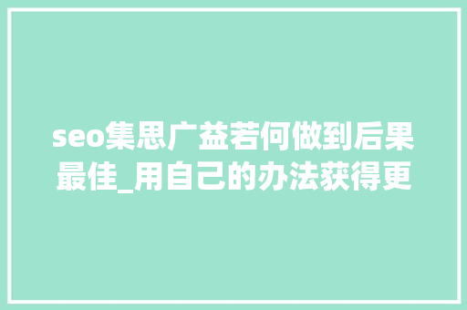 seo集思广益若何做到后果最佳_用自己的办法获得更好的搜索引擎优化和内容营销理念 搜狗SEO seo集思广益若何做到后果最佳_用自己的办法获得更好的搜索引擎优化和内容营销理念 seo集思广益若何做到后果最佳_用自己的办法获得更好的搜索引擎优化和内容营销理念 搜狗SEO