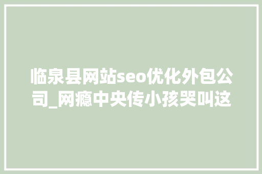 临泉县网站seo优化外包公司_网瘾中央传小孩哭叫这不是第一个也不会是最后一个 临泉县网站seo优化外包公司_网瘾中央传小孩哭叫这不是第一个也不会是最后一个 百度SEO