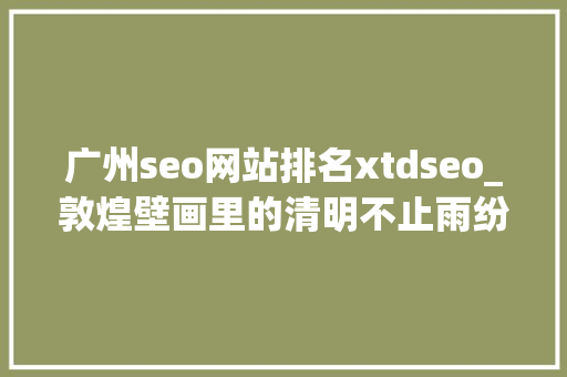 广州seo网站排名xtdseo_敦煌壁画里的清明不止雨纷纷 广州seo网站排名xtdseo_敦煌壁画里的清明不止雨纷纷 神马SEO