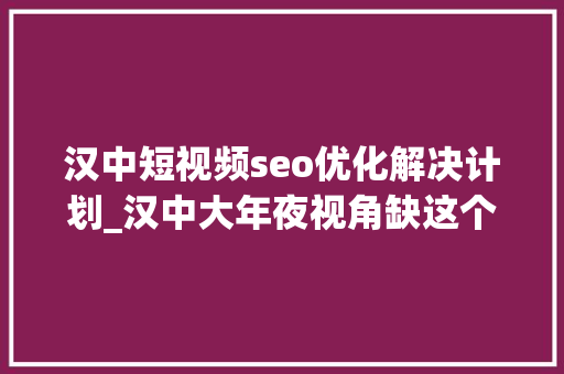 汉中短视频seo优化解决计划_汉中大年夜视角缺这个经商的都在看
