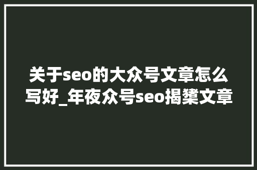 关于seo的大众号文章怎么写好_年夜众号seo揭橥文章seo年夜众号文章 关于seo的大众号文章怎么写好_年夜众号seo揭橥文章seo年夜众号文章 SEO关键词