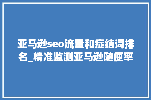 亚马逊seo流量和症结词排名_精准监测亚马逊随便率性ASIN关键词排名JS王炸新功能 亚马逊seo流量和症结词排名_精准监测亚马逊随便率性ASIN关键词排名JS王炸新功能 神马SEO