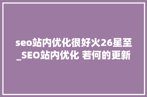 seo站内优化很好火26星至_SEO站内优化 若何的更新频率有利于自己的网站优化 seo站内优化很好火26星至_SEO站内优化 若何的更新频率有利于自己的网站优化 SEO关键词