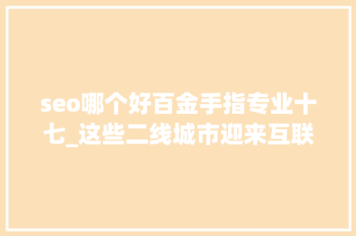 seo哪个好百金手指专业十七_这些二线城市迎来互联网重大年夜机遇有你家吗别错过此次大年夜成长 神马SEO seo哪个好百金手指专业十七_这些二线城市迎来互联网重大年夜机遇有你家吗别错过此次大年夜成长 seo哪个好百金手指专业十七_这些二线城市迎来互联网重大年夜机遇有你家吗别错过此次大年夜成长 神马SEO
