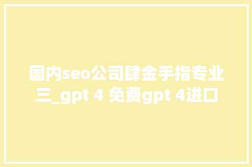 国内seo公司肆金手指专业三_gpt 4 免费gpt 4进口 国内seo公司肆金手指专业三_gpt 4 免费gpt 4进口 SEO关键词