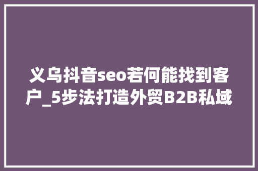 义乌抖音seo若何能找到客户_5步法打造外贸B2B私域流量获客方法 让询盘赓续 成交变得简单 义乌抖音seo若何能找到客户_5步法打造外贸B2B私域流量获客方法 让询盘赓续 成交变得简单 神马SEO