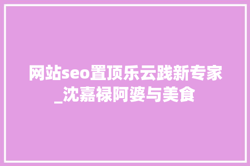 网站seo置顶乐云践新专家_沈嘉禄阿婆与美食 网站seo置顶乐云践新专家_沈嘉禄阿婆与美食 SEO关键词