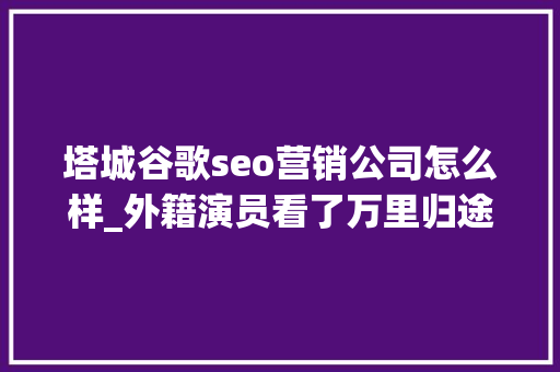 塔城谷歌seo营销公司怎么样_外籍演员看了万里归途搭出来的景感叹太像了｜揭秘 塔城谷歌seo营销公司怎么样_外籍演员看了万里归途搭出来的景感叹太像了｜揭秘 SEO关键词