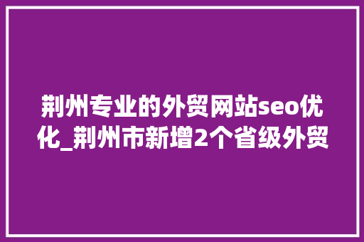荆州专业的外贸网站seo优化_荆州市新增2个省级外贸开放平台 荆州专业的外贸网站seo优化_荆州市新增2个省级外贸开放平台 搜狗SEO