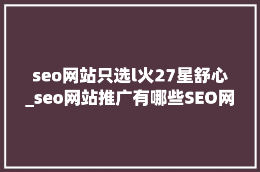 seo网站只选l火27星舒心_seo网站推广有哪些SEO网站推广若何提高网站排名 网站建设公司 seo网站只选l火27星舒心_seo网站推广有哪些SEO网站推广若何提高网站排名 seo网站只选l火27星舒心_seo网站推广有哪些SEO网站推广若何提高网站排名 网站建设公司