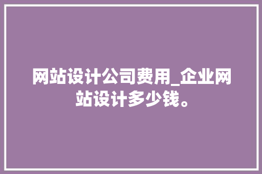 网站设计公司费用_企业网站设计多少钱。 网站设计公司费用_企业网站设计多少钱。 网站建设公司