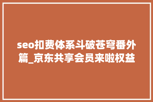 seo扣费体系斗破苍穹番外篇_京东共享会员来啦权益也可以共享免费读书共享每月运费券 seo扣费体系斗破苍穹番外篇_京东共享会员来啦权益也可以共享免费读书共享每月运费券 神马SEO