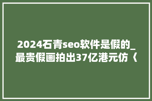 2024石青seo软件是假的_最贵假画拍出37亿港元仿〈千里江山图〉究竟有何魅力