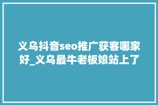 义乌抖音seo推广获客哪家好_义乌最牛老板娘站上了AI的风口 义乌抖音seo推广获客哪家好_义乌最牛老板娘站上了AI的风口 必应SEO