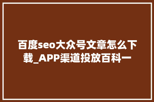 百度seo大众号文章怎么下载_APP渠道投放百科一 百度seo大众号文章怎么下载_APP渠道投放百科一 百度SEO